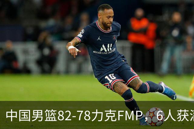 中国男篮82-78力克FMP，6人获满分，1人表现良好，3人合格