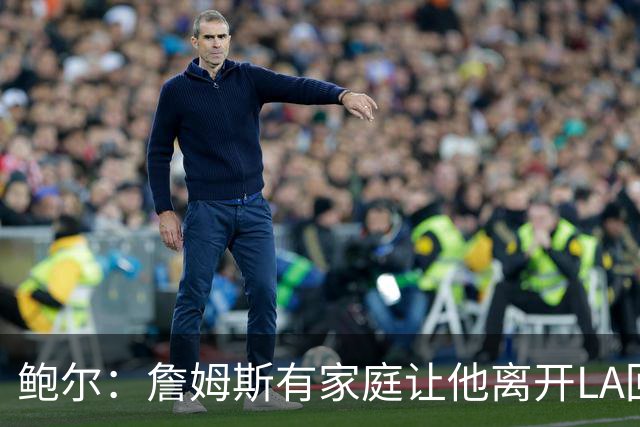 鲍尔：詹姆斯有家庭让他离开LA回克城会很难 但他落叶归根会很酷